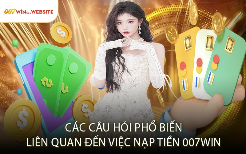 Các Câu Hỏi Phổ Biến Liên Quan Đến Việc Nạp Tiền 007win