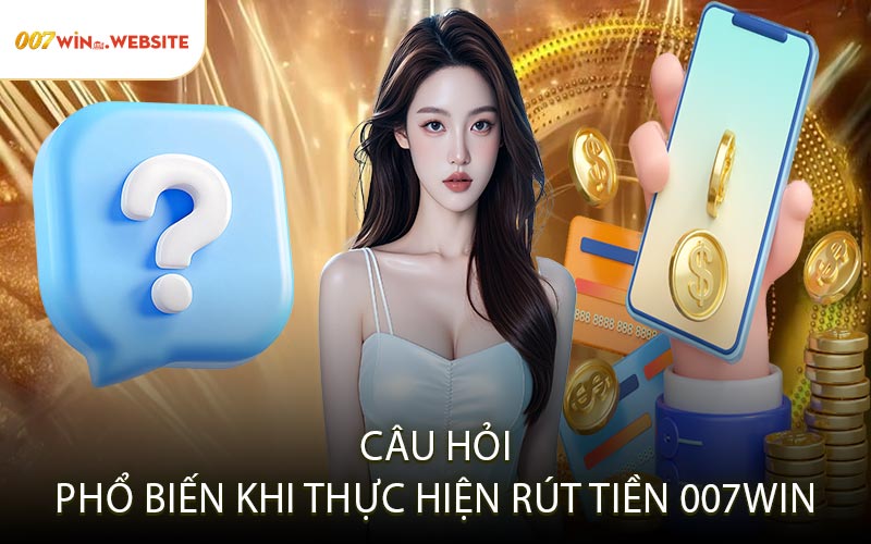 Câu Hỏi Phổ Biến Khi Thực Hiện Rút Tiền 007win